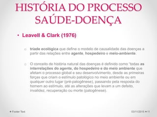 HISTÓRIA DO PROCESSO
SAÚDE-DOENÇA
• Leavell & Clark (1976)
o tríade ecológica que define o modelo de causalidade das doenças a
partir das relações entre agente, hospedeiro e meio-ambiente.
o O conceito de história natural das doenças é definido como “todas as
interrelações do agente, do hospedeiro e do meio ambiente que
afetam o processo global e seu desenvolvimento, desde as primeiras
forças que criam o estímulo patológico no meio ambiente ou em
qualquer outro lugar (pré-patogênese), passando pela resposta do
homem ao estímulo, até as alterações que levam a um defeito,
invalidez, recuperação ou morte (patogênese).
03/11/2015Footer Text 11
 