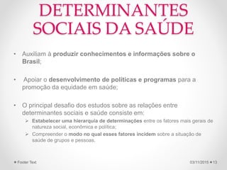 DETERMINANTES
SOCIAIS DA SAÚDE
• Auxiliam à produzir conhecimentos e informações sobre o
Brasil;
• Apoiar o desenvolvimento de políticas e programas para a
promoção da equidade em saúde;
• O principal desafio dos estudos sobre as relações entre
determinantes sociais e saúde consiste em:
 Estabelecer uma hierarquia de determinações entre os fatores mais gerais de
natureza social, econômica e política;
 Compreender o modo no qual esses fatores incidem sobre a situação de
saúde de grupos e pessoas.
03/11/2015Footer Text 13
 