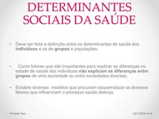 DETERMINANTES
SOCIAIS DA SAÚDE
• Deve ser feito a distinção entre os determinantes de saúde dos
indivíduos e os de grupos e populações.
• Como fatores que são importantes para explicar as diferenças no
estado de saúde dos indivíduos não explicam as diferenças entre
grupos de uma sociedade ou entre sociedades diversas.
• Existem diversos modelos que procuram esquematizar os diversos
fatores que influenciam o processo saúde doença.
03/11/2015Footer Text 14
 