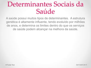 Determinantes Sociais da
Saúde
A saúde possui muitos tipos de determinantes. A estrutura
genética é altamente influente, tendo evoluído por milhões
de anos, e determina os limites dentro do que os serviços
de saúde podem alcançar na melhora da saúde.
03/11/2015Footer Text 17
 