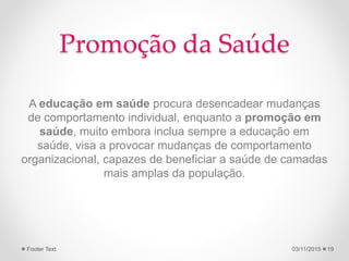 Promoção da Saúde
A educação em saúde procura desencadear mudanças
de comportamento individual, enquanto a promoção em
saúde, muito embora inclua sempre a educação em
saúde, visa a provocar mudanças de comportamento
organizacional, capazes de beneficiar a saúde de camadas
mais amplas da população.
03/11/2015Footer Text 19
 