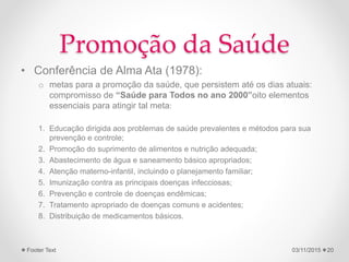 Promoção da Saúde
• Conferência de Alma Ata (1978):
o metas para a promoção da saúde, que persistem até os dias atuais:
compromisso de “Saúde para Todos no ano 2000”oito elementos
essenciais para atingir tal meta:
1. Educação dirigida aos problemas de saúde prevalentes e métodos para sua
prevenção e controle;
2. Promoção do suprimento de alimentos e nutrição adequada;
3. Abastecimento de água e saneamento básico apropriados;
4. Atenção materno-infantil, incluindo o planejamento familiar;
5. Imunização contra as principais doenças infecciosas;
6. Prevenção e controle de doenças endêmicas;
7. Tratamento apropriado de doenças comuns e acidentes;
8. Distribuição de medicamentos básicos.
03/11/2015Footer Text 20
 