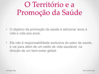 O Território e a
Promoção da Saúde
• O objetivo da promoção da saúde é adicionar anos à
vida e vida aos anos.
• Ela não é responsabilidade exclusiva do setor de saúde,
e vai para além de um estilo de vida saudável, na
direção de um bem-estar global.
03/11/2015Footer Text 23
 