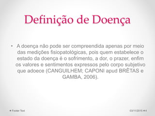 Definição de Doença
• A doença não pode ser compreendida apenas por meio
das medições fisiopatológicas, pois quem estabelece o
estado da doença é o sofrimento, a dor, o prazer, enfim
os valores e sentimentos expressos pelo corpo subjetivo
que adoece (CANGUILHEM; CAPONI apud BRÊTAS e
GAMBA, 2006).
03/11/2015Footer Text 4
 