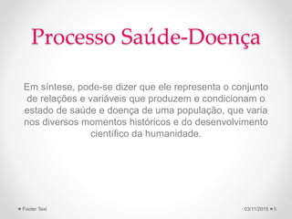 Processo Saúde-Doença
Em síntese, pode-se dizer que ele representa o conjunto
de relações e variáveis que produzem e condicionam o
estado de saúde e doença de uma população, que varia
nos diversos momentos históricos e do desenvolvimento
científico da humanidade.
03/11/2015Footer Text 5
 