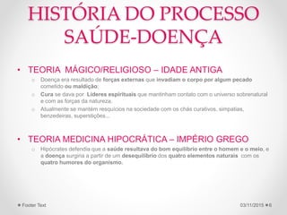 HISTÓRIA DO PROCESSO
SAÚDE-DOENÇA
• TEORIA MÁGICO/RELIGIOSO – IDADE ANTIGA
o Doença era resultado de forças externas que invadiam o corpo por algum pecado
cometido ou maldição;
o Cura se dava por Líderes espirituais que mantinham contato com o universo sobrenatural
e com as forças da natureza.
o Atualmente se mantém resquícios na sociedade com os chás curativos, simpatias,
benzedeiras, superstições...
• TEORIA MEDICINA HIPOCRÁTICA – IMPÉRIO GREGO
o Hipócrates defendia que a saúde resultava do bom equilíbrio entre o homem e o meio, e
a doença surgiria a partir de um desequilíbrio dos quatro elementos naturais com os
quatro humores do organismo.
03/11/2015Footer Text 6
 