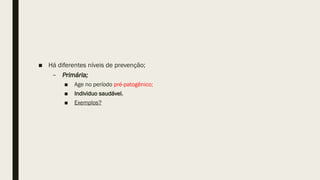 ■ Há diferentes níveis de prevenção;
– Primária;
■ Age no período pré-patogênico;
■ Individuo saudável.
■ Exemplos?
 