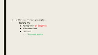 ■ Há diferentes níveis de prevenção;
– Primária (2);
■ Age no período pré-patogênico;
■ Individuo saudável.
■ Exemplos?
– 1. Promoção a saúde;
 