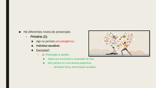 ■ Há diferentes níveis de prevenção;
– Primária (2);
■ Age no período pré-patogênico;
■ Individuo saudável.
■ Exemplos?
– 1. Promoção a saúde;
■ Ações que aumentam a qualidade de vida.
■ Sem pensar em uma doença especifica.
– Atividade física, alimentação saudável.
 