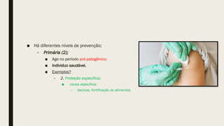 ■ Há diferentes níveis de prevenção;
– Primária (2);
■ Age no período pré-patogênico;
■ Individuo saudável.
■ Exemplos?
– 2. Proteção especifica;
■ causa especifica;
– Vacinas, fortificação de alimentos.
 
