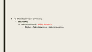 ■ Há diferentes níveis de prevenção;
– Secundaria;
■ Doença já instalada – período patogênico.
– Objetivo – diagnostico precoce e tratamento precoce.
 