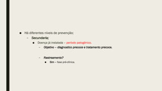 ■ Há diferentes níveis de prevenção;
– Secundaria;
■ Doença já instalada – período patogênico.
– Objetivo – diagnostico precoce e tratamento precoce.
– Rastreamento?
■ Sim – fase pré-clínica.
 