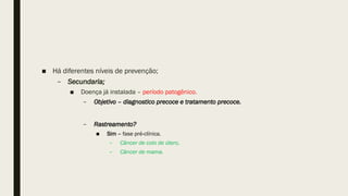 ■ Há diferentes níveis de prevenção;
– Secundaria;
■ Doença já instalada – período patogênico.
– Objetivo – diagnostico precoce e tratamento precoce.
– Rastreamento?
■ Sim – fase pré-clínica.
– Câncer de colo de útero,
– Câncer de mama.
 