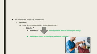 ■ Há diferentes níveis de prevenção;
– Terciária;
■ Fase de convalescência – limitação residual. .
– Objetivo ?
■ Reabilitação - da incapacidade residual deixada pela doença.
■ Reabilitação motora ou fisiológica (fisioterapia ) após AVC.
 
