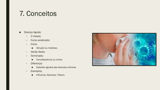 7. Conceitos
■ Doença Aguda;
– 3 meses;
– Curso acelerado;
– Inicio;
■ Abrupto ou insidioso.
– Varias fases;
– Terminado;
■ Convalescência ou morte.
– Diferença;
■ Episodio agudos das doenças crônicas.
– Exemplos;
■ Influenza, Sarampo, Tétano.
 