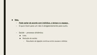 ■ Mas,
– Pode variar de acordo com indivíduo, o tempo e o espaço.
– O que é bom para um não é obrigatoriamente para outro.
– Saúde – processo dinâmico;
■ Lista.
■ Redução de saúde;
– Resultado da ligação continua entre causas e efeitos;
 
