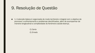 9. Resolução de Questão
■ 1. A atenção básica é organizada de modo territorial e integral com o objetivo de
promover o enfrentamento a problemas identificados, além de acompanhar de
maneira longitudinal a complexidade do fenômeno saúde-doença.
C) Certo
E) Errado
 
