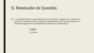 9. Resolução de Questão
■ 1. A atenção básica é organizada de modo territorial e integral com o objetivo de
promover o enfrentamento a problemas identificados, além de acompanhar de
maneira longitudinal a complexidade do fenômeno saúde-doença.
C) Certo
E) Errado
 