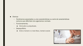■ Doença
– Fenômenos associados a uma características ou serie de características
comuns que difeririam de organismos normais.
– Funcionamento;
■ Diminuído ou prejudicado.
– Desequilíbrio.
■ Entre o homem e o meio físico, mental e social.
 