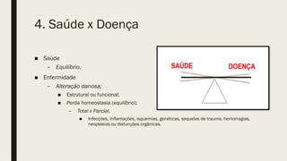 4. Saúde x Doença
■ Saúde
– Equilíbrio.
■ Enfermidade
– Alteração danosa;
■ Estrutural ou funcional;
■ Perda homeostasia (equilíbrio);
– Total x Parcial.
■ Infecções, inflamações, isquemias, genéticas, sequelas de trauma, hemorragias,
neoplasias ou disfunções orgânicas.
 