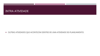 INTRA ATIVIDADE
 OUTRAS ATIVIDADES QUE ACONTECEM DENTRO DE UMA ATIVIDADE DO PLANEJAMENTO.
 