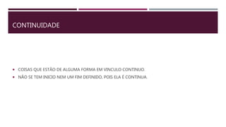 CONTINUIDADE
 COISAS QUE ESTÃO DE ALGUMA FORMA EM VINCULO CONTINUO.
 NÃO SE TEM INICIO NEM UM FIM DEFINIDO, POIS ELA É CONTINUA.
 