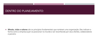 DENTRO DO PLANEJAMENTO:
 Missão, visão e valores são os princípios fundamentais que norteiam uma organização. Eles indicam a
forma como a empresa quer se posicionar no mundo e ser reconhecida por seus clientes, colaboradores
e parceiro
 