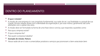 DENTRO DO PLANEJAMENTO:
 O que é missão?
 A missão de uma empresa é o seu propósito fundamental, sua razão de ser, sua finalidade e o porquê de sua
criação. Ela tem relação direta com a identidade da organização e, por esse motivo, geralmente não sofre
alterações com o passar dos anos.
 A missão deve ser formulada na forma de uma frase clara e concisa, que responda a questões como:
 Para que a empresa existe?
 O que a empresa faz?
 Para quem a empresa trabalha?
 Exemplo de missão: Natura
 Nossa razão de ser é criar e comercializar produtos e serviços que promovam o bem-estar/estar bem.
 