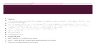  O que é visão?
 A visão representa onde a empresa quer chegar. Ela é o futuro que a empresa deseja e seus objetivos de longo prazo. Indiretamente, a visão indica também o porquê
metas estabelecidas valerem a pena.
 Devido à sua natureza, a visão costuma durar um período de tempo pré-determinado, sendo substituída por outra quando a empresa atingir uma nova etapa.
 Na criação da visão, não é preciso detalhar como a empresa pretende atingir seus objetivos. Porém, é fundamental que a visão formulada seja prática e realista. Por
que seja importante sonhar alto, de nada adianta estabelecer metas que já se sabe que não serão cumpridas.
 Para definir a visão de sua empresa, o empreendedor deverá procurar responder a questões como:
 O que esta empresa quer ser?
 Onde queremos chegar?
 O que pretendemos construir?
 Exemplo de visão: Nestlé
 Ajudar 50 milhões de crianças a terem vidas mais saudáveis.
 Melhorar a qualidade de vida de 30 milhões de pessoas diretamente ligadas às nossas atividades.
 Empenho para zero impacto ambiental em nossas operações.
 