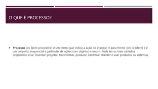 O QUE É PROCESSO?
 Processo (do latim procedere) é um termo que indica a ação de avançar, ir para frente (pro+cedere) e é
um conjunto sequencial e particular de ações com objetivo comum. Pode ter os mais variados
propósitos: criar, inventar, projetar, transformar, produzir, controlar, manter e usar produtos ou sistemas.
 