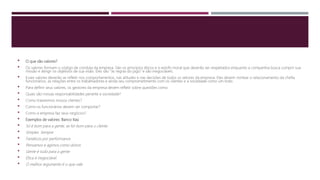  O que são valores?
 Os valores formam o código de conduta da empresa. São os princípios éticos e o estofo moral que deverão ser respeitados enquanto a companhia busca cumprir sua
missão e atingir os objetivos de sua visão. Eles são “as regras do jogo” e são inegociáveis.
 Esses valores deverão se refletir nos comportamentos, nas atitudes e nas decisões de todos os setores da empresa. Eles devem nortear o relacionamento da chefia
funcionários, as relações entre os trabalhadores e ainda seu comprometimento com os clientes e a sociedade como um todo.
 Para definir seus valores, os gestores da empresa devem refletir sobre questões como:
 Quais são nossas responsabilidades perante a sociedade?
 Como trataremos nossos clientes?
 Como os funcionários devem ser comportar?
 Como a empresa faz seus negócios?
 Exemplos de valores: Banco Itaú
 Só é bom para a gente, se for bom para o cliente
 Simples. Sempre
 Fanáticos por performance
 Pensamos e agimos como donos
 Gente é tudo para a gente
 Ética é inegociável
 O melhor argumento é o que vale
 