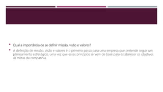  Qual a importância de se definir missão, visão e valores?
 A definição de missão, visão e valores é o primeiro passo para uma empresa que pretende seguir um
planejamento estratégico, uma vez que esses princípios servem de base para estabelecer os objetivos
as metas da companhia.
 