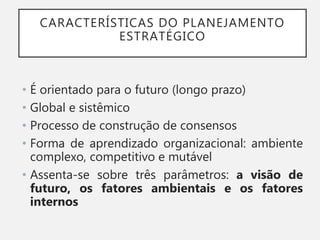 CARACTERÍSTICAS DO PLANEJAMENTO
ESTRATÉGICO
• É orientado para o futuro (longo prazo)
• Global e sistêmico
• Processo de construção de consensos
• Forma de aprendizado organizacional: ambiente
complexo, competitivo e mutável
• Assenta-se sobre três parâmetros: a visão de
futuro, os fatores ambientais e os fatores
internos
 