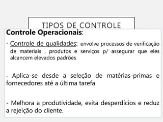 TIPOS DE CONTROLE
Controle Operacionais:
• Controle de qualidades: envolve processos de verificação
de materiais , produtos e serviços p/ assegurar que eles
alcancem elevados padrões
- Aplica-se desde a seleção de matérias-primas e
fornecedores até a última tarefa
- Melhora a produtividade, evita desperdícios e reduz
a rejeição do cliente.
 