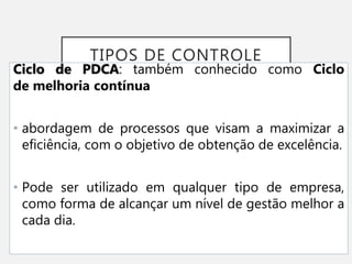 TIPOS DE CONTROLE
Ciclo de PDCA: também conhecido como Ciclo
de melhoria contínua
• abordagem de processos que visam a maximizar a
eficiência, com o objetivo de obtenção de excelência.
• Pode ser utilizado em qualquer tipo de empresa,
como forma de alcançar um nível de gestão melhor a
cada dia.
 