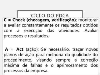 CICLO DO PDCA
C = Check (checagem, verificação): monitorar
e avaliar constantemente os resultados obtidos
com a execução das atividades. Avaliar
processos e resultados.
A = Act (ação): Se necessário, traçar novos
planos de ação para melhoria da qualidade do
procedimento, visando sempre a correção
máxima de falhas e o aprimoramento dos
processos da empresa.
 