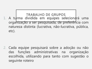 TRABALHO DE GRUPOS
1. A turma dividida em equipes selecionará uma
organização a ser pesquisada, de preferência com
natureza distinta (lucrativa, não-lucrativa, pública,
etc).
2. Cada equipe pesquisará sobre a adoção ou não
das funções administrativas na organização
escolhida, utilizando para tanto com sugestão o
seguinte roteiro
 