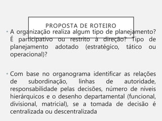 PROPOSTA DE ROTEIRO
• A organização realiza algum tipo de planejamento?
É participativo ou restrito à direção? Tipo de
planejamento adotado (estratégico, tático ou
operacional)?
• Com base no organograma identificar as relações
de subordinação, linhas de autoridade,
responsabilidade pelas decisões, número de níveis
hierárquicos e o desenho departamental (funcional,
divisional, matricial), se a tomada de decisão é
centralizada ou descentralizada
 