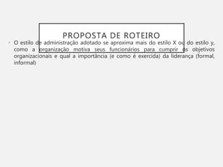 PROPOSTA DE ROTEIRO
• O estilo de administração adotado se aproxima mais do estilo X ou do estilo y,
como a organização motiva seus funcionários para cumprir os objetivos
organizacionais e qual a importância (e como é exercida) da liderança (formal,
informal)
 