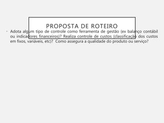 PROPOSTA DE ROTEIRO
• Adota algum tipo de controle como ferramenta de gestão (ex balanço contábil
ou indicadores financeiros)? Realiza controle de custos (classificação dos custos
em fixos, variáveis, etc)? Como assegura a qualidade do produto ou serviço?
 