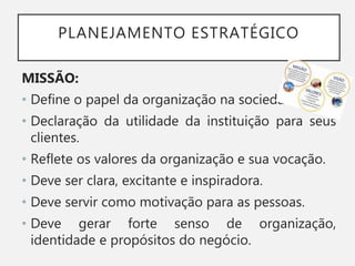 PLANEJAMENTO ESTRATÉGICO
MISSÃO:
• Define o papel da organização na sociedade.
• Declaração da utilidade da instituição para seus
clientes.
• Reflete os valores da organização e sua vocação.
• Deve ser clara, excitante e inspiradora.
• Deve servir como motivação para as pessoas.
• Deve gerar forte senso de organização,
identidade e propósitos do negócio.
 