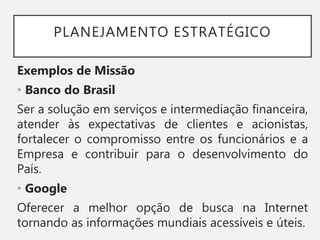 PLANEJAMENTO ESTRATÉGICO
Exemplos de Missão
• Banco do Brasil
Ser a solução em serviços e intermediação financeira,
atender às expectativas de clientes e acionistas,
fortalecer o compromisso entre os funcionários e a
Empresa e contribuir para o desenvolvimento do
País.
• Google
Oferecer a melhor opção de busca na Internet
tornando as informações mundiais acessíveis e úteis.
 