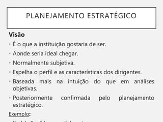 PLANEJAMENTO ESTRATÉGICO
Visão
• É o que a instituição gostaria de ser.
• Aonde seria ideal chegar.
• Normalmente subjetiva.
• Espelha o perfil e as características dos dirigentes.
• Baseada mais na intuição do que em análises
objetivas.
• Posteriormente confirmada pelo planejamento
estratégico.
Exemplo:
 