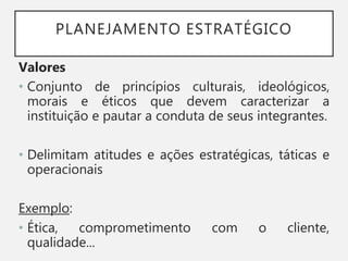 PLANEJAMENTO ESTRATÉGICO
Valores
• Conjunto de princípios culturais, ideológicos,
morais e éticos que devem caracterizar a
instituição e pautar a conduta de seus integrantes.
• Delimitam atitudes e ações estratégicas, táticas e
operacionais
Exemplo:
• Ética, comprometimento com o cliente,
qualidade...
 