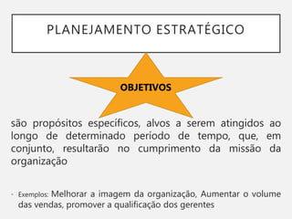 PLANEJAMENTO ESTRATÉGICO
são propósitos específicos, alvos a serem atingidos ao
longo de determinado período de tempo, que, em
conjunto, resultarão no cumprimento da missão da
organização
• Exemplos: Melhorar a imagem da organização, Aumentar o volume
das vendas, promover a qualificação dos gerentes
OBJETIVOS
 