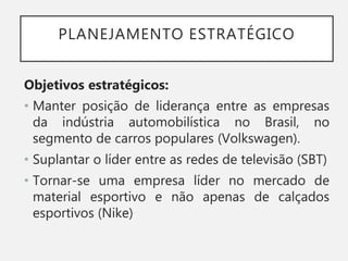 PLANEJAMENTO ESTRATÉGICO
Objetivos estratégicos:
• Manter posição de liderança entre as empresas
da indústria automobilística no Brasil, no
segmento de carros populares (Volkswagen).
• Suplantar o líder entre as redes de televisão (SBT)
• Tornar-se uma empresa líder no mercado de
material esportivo e não apenas de calçados
esportivos (Nike)
 