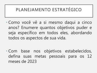 PLANEJAMENTO ESTRATÉGICO
• Como você vê a si mesmo daqui a cinco
anos? Enumere quantos objetivos puder e
seja específico em todos eles, abordando
todos os aspectos de sua vida.
• Com base nos objetivos estabelecidos,
defina suas metas pessoais para os 12
meses de 2023
 