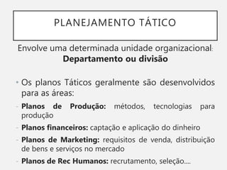 PLANEJAMENTO TÁTICO
Envolve uma determinada unidade organizacional:
Departamento ou divisão
• Os planos Táticos geralmente são desenvolvidos
para as áreas:
- Planos de Produção: métodos, tecnologias para
produção
- Planos financeiros: captação e aplicação do dinheiro
- Planos de Marketing: requisitos de venda, distribuição
de bens e serviços no mercado
- Planos de Rec Humanos: recrutamento, seleção....
 