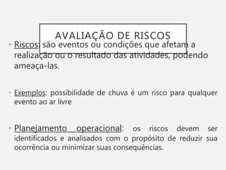 AVALIAÇÃO DE RISCOS
• Riscos: são eventos ou condições que afetam a
realização ou o resultado das atividades, podendo
ameaça-las.
• Exemplos: possibilidade de chuva é um risco para qualquer
evento ao ar livre
• Planejamento operacional: os riscos devem ser
identificados e analisados com o propósito de reduzir sua
ocorrência ou minimizar suas consequências.
 