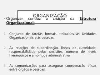 ORGANIZAÇÃO
• Organizar conduz à criação da Estrutura
Organizacional:
1. Conjunto de tarefas formais atribuídas às Unidades
Organizacionais e às pessoas.
2. As relações de subordinação, linhas de autoridade,
responsabilidade pelas decisões, número de níveis
hierárquicos e amplitude administrativa
3. As comunicações para assegurar coordenação eficaz
entre órgãos e pessoas.
 